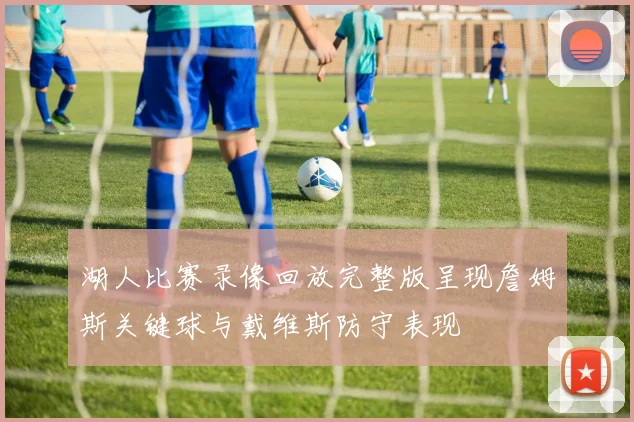 湖人比赛录像回放完整版呈现詹姆斯关键球与戴维斯防守表现