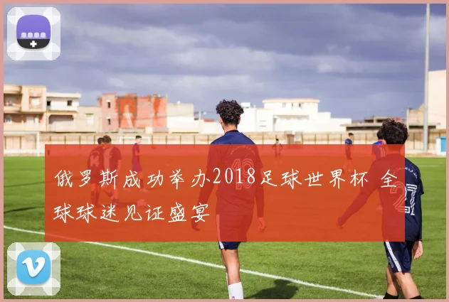 俄罗斯成功举办2018足球世界杯 全球球迷见证盛宴