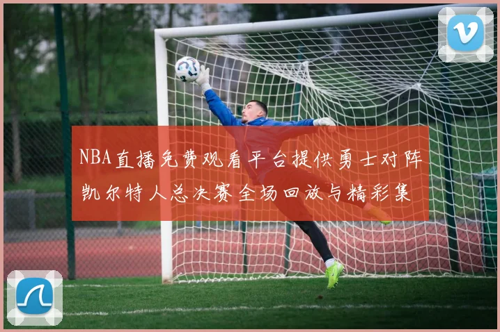 NBA直播免费观看平台提供勇士对阵凯尔特人总决赛全场回放与精彩集锦
