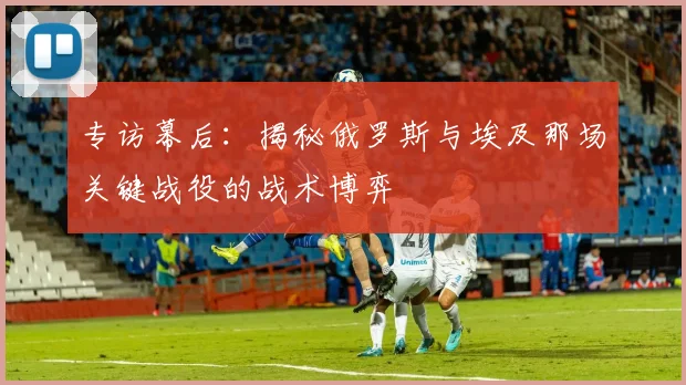 专访幕后：揭秘俄罗斯与埃及那场关键战役的战术博弈