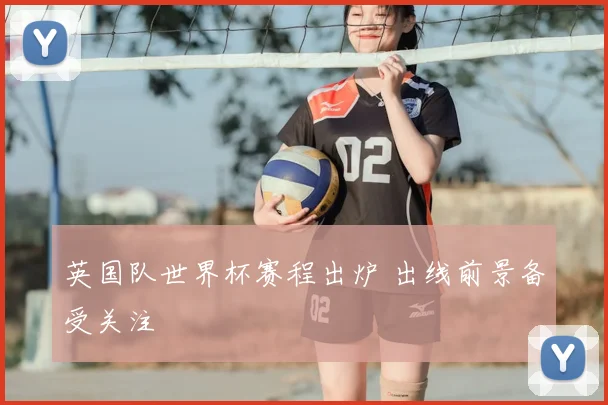 英国队世界杯赛程出炉 出线前景备受关注