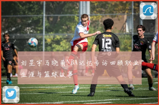 刘星宇马晓萌NBA记忆专访回顾职业生涯与篮球故事