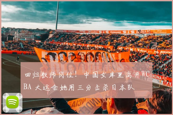 回归教师岗位！中国女库里离开WCBA 大运会她用三分击杀日本队