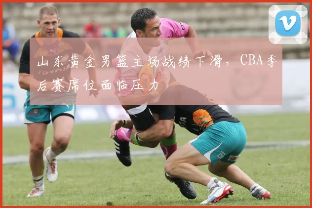 山东黄金男篮主场战绩下滑，CBA季后赛席位面临压力
