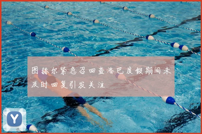 图赫尔紧急召回查洛巴度假期间未及时回复引发关注