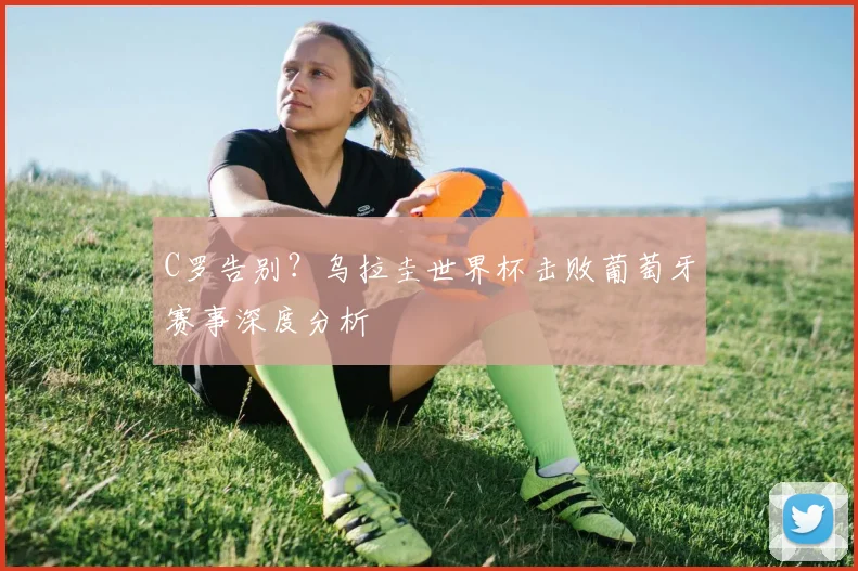 C罗告别？乌拉圭世界杯击败葡萄牙赛事深度分析