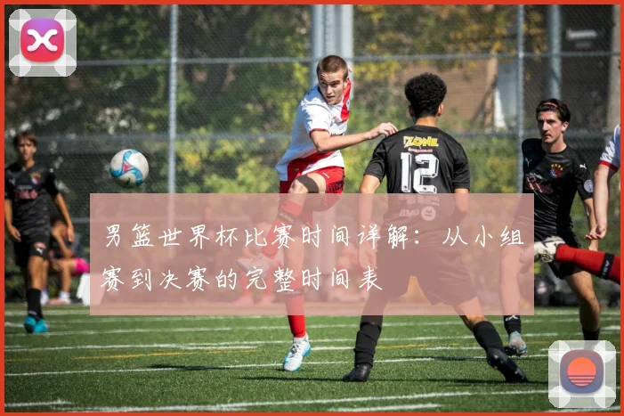男篮世界杯比赛时间详解：从小组赛到决赛的完整时间表