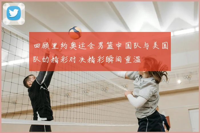 回顾里约奥运会男篮中国队与美国队的精彩对决精彩瞬间重温