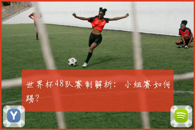 世界杯48队赛制解析：小组赛如何踢？