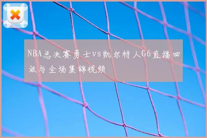 NBA总决赛勇士vs凯尔特人G6直播回放与全场集锦视频