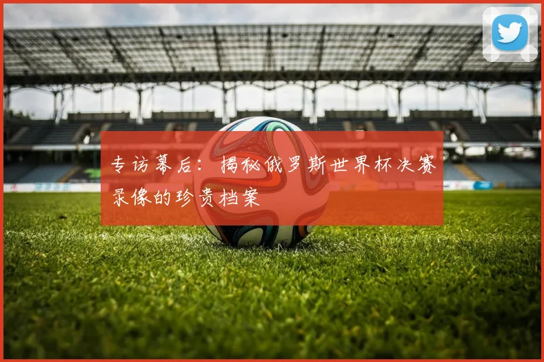 专访幕后：揭秘俄罗斯世界杯决赛录像的珍贵档案