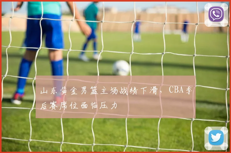 山东黄金男篮主场战绩下滑,CBA季后赛席位面临压力