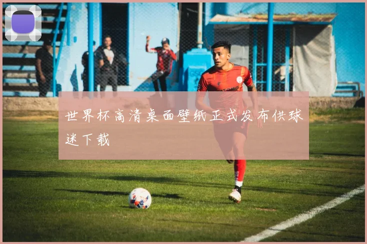 世界杯高清桌面壁纸正式发布供球迷下载