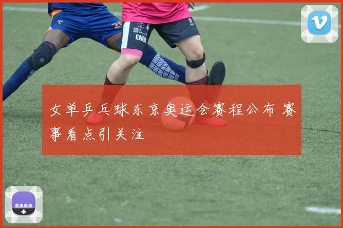 女单乒乓球东京奥运会赛程公布 赛事看点引关注