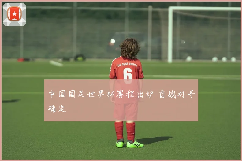 中国国足世界杯赛程出炉 首战对手确定