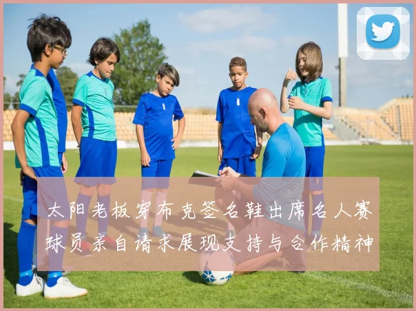 太阳老板穿布克签名鞋出席名人赛球员亲自请求展现支持与合作精神