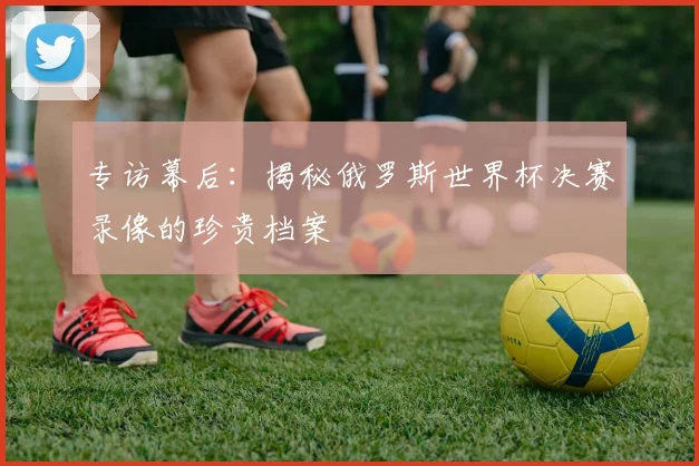 专访幕后：揭秘俄罗斯世界杯决赛录像的珍贵档案