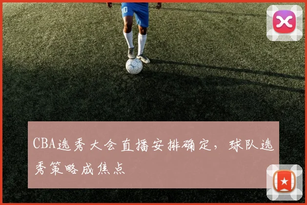 CBA选秀大会直播安排确定,球队选秀策略成焦点