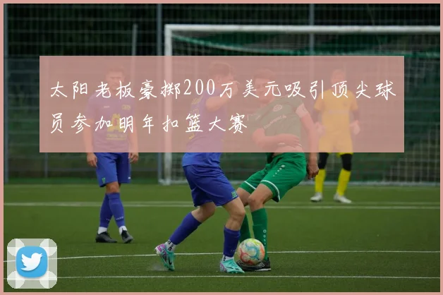 太阳老板豪掷200万美元吸引顶尖球员参加明年扣篮大赛