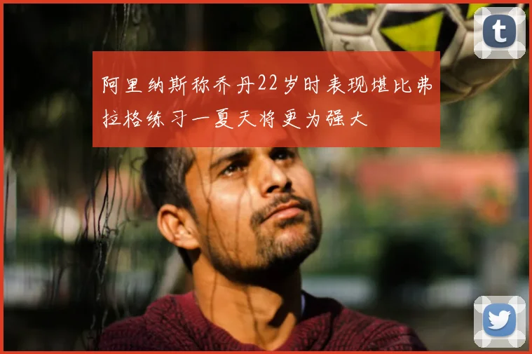 阿里纳斯称乔丹22岁时表现堪比弗拉格练习一夏天将更为强大