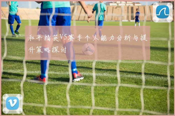 和平精英V5赛季个人能力分析与提升策略探讨