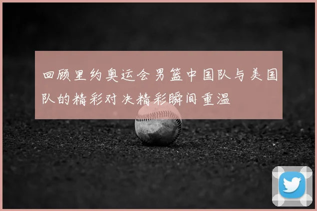 回顾里约奥运会男篮中国队与美国队的精彩对决精彩瞬间重温