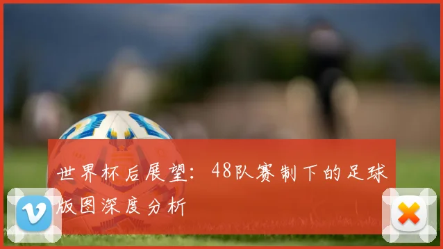 世界杯后展望:48队赛制下的足球版图深度分析